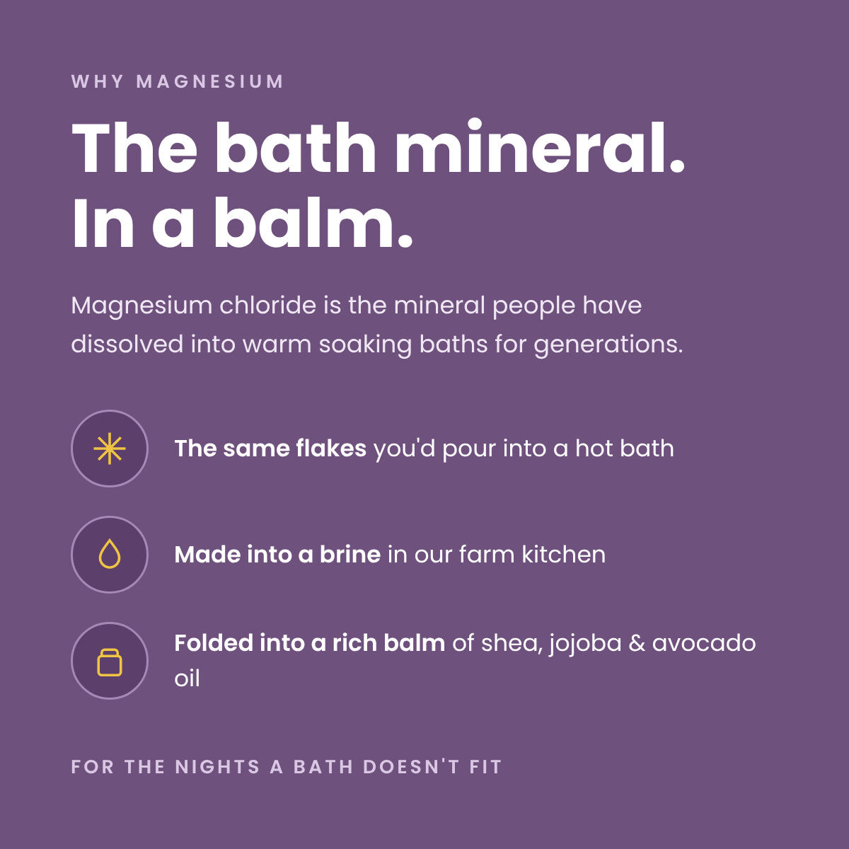 The bath mineral, in a balm: magnesium chloride bath flakes made into a brine in our farm kitchen, folded into a rich balm of shea, jojoba, and avocado oil.