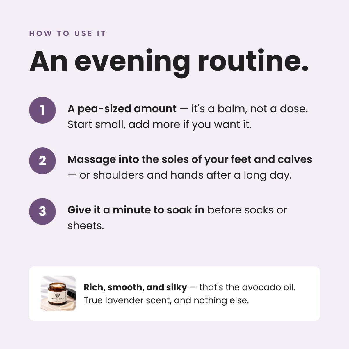 An evening routine: massage a pea-sized amount into the soles of your feet and calves, give it a minute to soak in before socks or sheets.